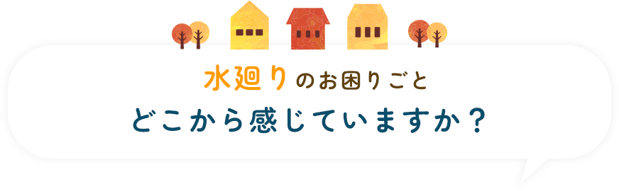水廻りのお困りごと、どこから感じていますか？